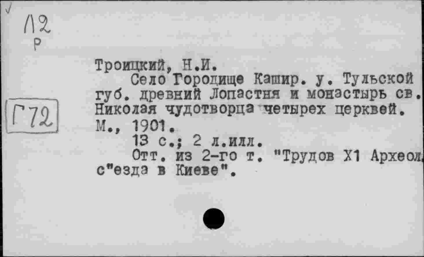 ﻿P
m
Троицкий, H.И.
Село Городище Кашир. у. Тульской губ. древний Лопастня и монастырь св. Николая чудотворца четырех церквей. М., 1901.
13 с.; 2 л.илл.
Отт, из 2-го т. "Трудов Х1 Археол с"езда в Киеве".